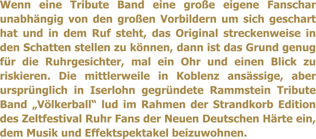 Wenn eine Tribute Band eine groe eigene Fanschar unabhngig von den groen Vorbildern um sich geschart hat und in dem Ruf steht, das Original streckenweise in den Schatten stellen zu knnen, dann ist das Grund genug fr die Ruhrgesichter, mal ein Ohr und einen Blick zu riskieren. Die mittlerweile in Koblenz ansssige, aber ursprnglich in Iserlohn gegrndete Rammstein Tribute Band Vlkerball lud im Rahmen der Strandkorb Edition des Zeltfestival Ruhr Fans der Neuen Deutschen Hrte ein, dem Musik und Effektspektakel beizuwohnen.