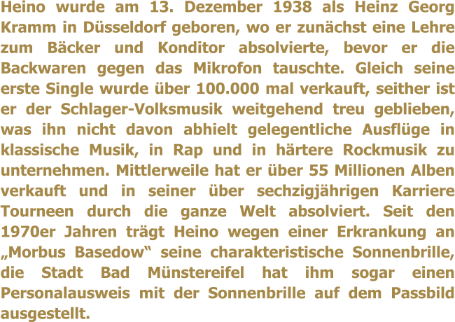 Heino wurde am 13. Dezember 1938 als Heinz Georg Kramm in Düsseldorf geboren, wo er zunächst eine Lehre zum Bäcker und Konditor absolvierte, bevor er die Backwaren gegen das Mikrofon tauschte. Gleich seine erste Single wurde über 100.000 mal verkauft, seither ist er der Schlager-Volksmusik weitgehend treu geblieben, was ihn nicht davon abhielt gelegentliche Ausflüge in klassische Musik, in Rap und in härtere Rockmusik zu unternehmen. Mittlerweile hat er über 55 Millionen Alben verkauft und in seiner über sechzigjährigen Karriere Tourneen durch die ganze Welt absolviert. Seit den 1970er Jahren trägt Heino wegen einer Erkrankung an „Morbus Basedow“ seine charakteristische Sonnenbrille, die Stadt Bad Münstereifel hat ihm sogar einen Personalausweis mit der Sonnenbrille auf dem Passbild ausgestellt.