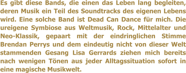 Es gibt diese Bands, die einen das Leben lang begleiten, deren Musik ein Teil des Soundtracks des eigenen Lebens wird. Eine solche Band ist Dead Can Dance fr mich. Die ureigene Symbiose aus Weltmusik, Rock, Mittelalter und Neo-Klassik, gepaart mit der eindringlichen Stimme Brendan Perrys und dem eindeutig nicht von dieser Welt stammenden Gesang Lisa Gerrards ziehen mich bereits nach wenigen Tnen aus jeder Alltagssituation sofort in eine magische Musikwelt.