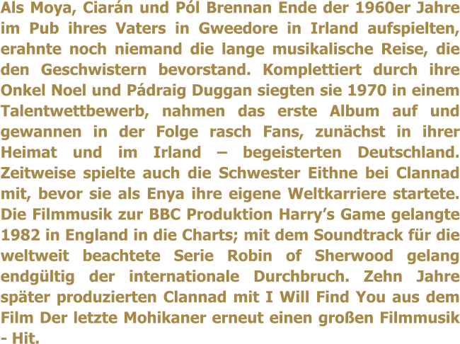 Als Moya, Ciarn und Pl Brennan Ende der 1960er Jahre im Pub ihres Vaters in Gweedore in Irland aufspielten, erahnte noch niemand die lange musikalische Reise, die den Geschwistern bevorstand. Komplettiert durch ihre Onkel Noel und Pdraig Duggan siegten sie 1970 in einem Talentwettbewerb, nahmen das erste Album auf und gewannen in der Folge rasch Fans, zunchst in ihrer Heimat und im Irland  begeisterten Deutschland. Zeitweise spielte auch die Schwester Eithne bei Clannad mit, bevor sie als Enya ihre eigene Weltkarriere startete. Die Filmmusik zur BBC Produktion Harrys Game gelangte 1982 in England in die Charts; mit dem Soundtrack fr die weltweit beachtete Serie Robin of Sherwood gelang endgltig der internationale Durchbruch. Zehn Jahre spter produzierten Clannad mit I Will Find You aus dem Film Der letzte Mohikaner erneut einen groen Filmmusik - Hit.