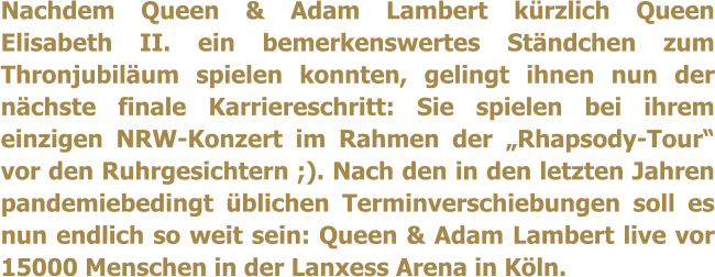 Nachdem Queen & Adam Lambert kürzlich Queen Elisabeth II. ein bemerkenswertes Ständchen zum Thronjubiläum spielen konnten, gelingt ihnen nun der nächste finale Karriereschritt: Sie spielen bei ihrem einzigen NRW-Konzert im Rahmen der „Rhapsody-Tour“ vor den Ruhrgesichtern ;). Nach den in den letzten Jahren pandemiebedingt üblichen Terminverschiebungen soll es nun endlich so weit sein: Queen & Adam Lambert live vor 15000 Menschen in der Lanxess Arena in Köln.
