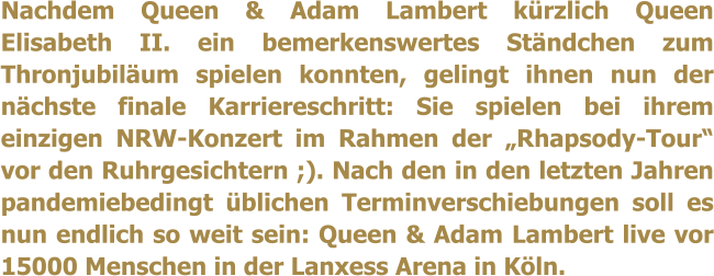 Nachdem Queen & Adam Lambert krzlich Queen Elisabeth II. ein bemerkenswertes Stndchen zum Thronjubilum spielen konnten, gelingt ihnen nun der nchste finale Karriereschritt: Sie spielen bei ihrem einzigen NRW-Konzert im Rahmen der Rhapsody-Tour vor den Ruhrgesichtern ;). Nach den in den letzten Jahren pandemiebedingt blichen Terminverschiebungen soll es nun endlich so weit sein: Queen & Adam Lambert live vor 15000 Menschen in der Lanxess Arena in Kln.