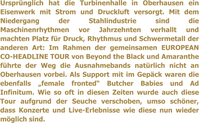 Ursprnglich hat die Turbinenhalle in Oberhausen ein Eisenwerk mit Strom und Druckluft versorgt. Mit dem Niedergang der Stahlindustrie sind die Maschinenrhythmen vor Jahrzehnten verhallt und machten Platz fr Druck, Rhythmus und Schwermetall der anderen Art: Im Rahmen der gemeinsamen EUROPEAN CO-HEADLINE TOUR von Beyond the Black und Amaranthe fhrte der Weg die Ausnahmebands natrlich nicht an Oberhausen vorbei. Als Support mit im Gepck waren die ebenfalls female fronted Butcher Babies und Ad Infinitum. Wie so oft in diesen Zeiten wurde auch diese Tour aufgrund der Seuche verschoben, umso schner, dass Konzerte und Live-Erlebnisse wie diese nun wieder mglich sind.