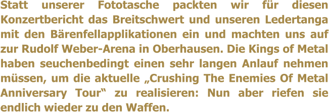 Statt unserer Fototasche packten wir fr diesen Konzertbericht das Breitschwert und unseren Ledertanga mit den Brenfellapplikationen ein und machten uns auf zur Rudolf Weber-Arena in Oberhausen. Die Kings of Metal haben seuchenbedingt einen sehr langen Anlauf nehmen mssen, um die aktuelle Crushing The Enemies Of Metal Anniversary Tour zu realisieren: Nun aber riefen sie endlich wieder zu den Waffen.