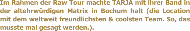 Im Rahmen der Raw Tour machte TARJA mit ihrer Band in der altehrwrdigen Matrix in Bochum halt (die Location mit dem weltweit freundlichsten & coolsten Team. So, das musste mal gesagt werden.).