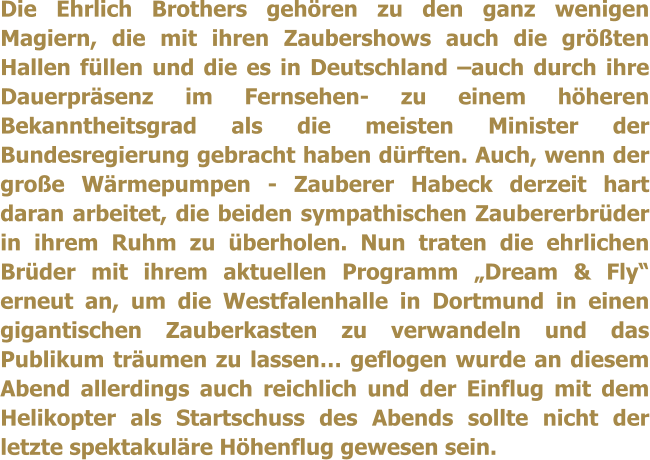 Die Ehrlich Brothers gehren zu den ganz wenigen Magiern, die mit ihren Zaubershows auch die grten Hallen fllen und die es in Deutschland auch durch ihre Dauerprsenz im Fernsehen- zu einem hheren Bekanntheitsgrad als die meisten Minister der Bundesregierung gebracht haben drften. Auch, wenn der groe Wrmepumpen - Zauberer Habeck derzeit hart daran arbeitet, die beiden sympathischen Zaubererbrder in ihrem Ruhm zu berholen. Nun traten die ehrlichen Brder mit ihrem aktuellen Programm Dream & Fly erneut an, um die Westfalenhalle in Dortmund in einen gigantischen Zauberkasten zu verwandeln und das Publikum trumen zu lassen geflogen wurde an diesem Abend allerdings auch reichlich und der Einflug mit dem Helikopter als Startschuss des Abends sollte nicht der letzte spektakulre Hhenflug gewesen sein.