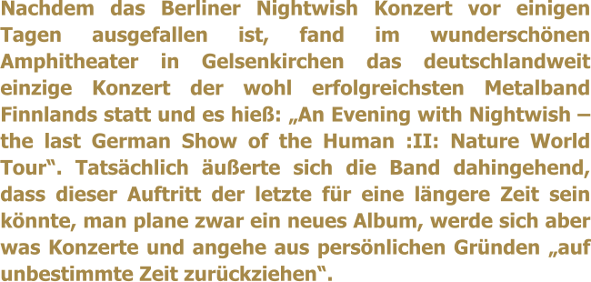 Nachdem das Berliner Nightwish Konzert vor einigen Tagen ausgefallen ist, fand im wunderschönen Amphitheater in Gelsenkirchen das deutschlandweit einzige Konzert der wohl erfolgreichsten Metalband Finnlands statt und es hieß: „An Evening with Nightwish – the last German Show of the Human :II: Nature World Tour“. Tatsächlich äußerte sich die Band dahingehend, dass dieser Auftritt der letzte für eine längere Zeit sein könnte, man plane zwar ein neues Album, werde sich aber was Konzerte und angehe aus persönlichen Gründen „auf unbestimmte Zeit zurückziehen“.