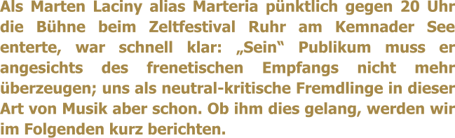 Als Marten Laciny alias Marteria pünktlich gegen 20 Uhr die Bühne beim Zeltfestival Ruhr am Kemnader See enterte, war schnell klar: „Sein“ Publikum muss er angesichts des frenetischen Empfangs nicht mehr überzeugen; uns als neutral-kritische Fremdlinge in dieser Art von Musik aber schon. Ob ihm dies gelang, werden wir im Folgenden kurz berichten.