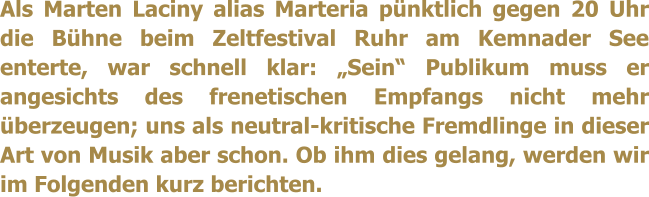 Als Marten Laciny alias Marteria pnktlich gegen 20 Uhr die Bhne beim Zeltfestival Ruhr am Kemnader See enterte, war schnell klar: Sein Publikum muss er angesichts des frenetischen Empfangs nicht mehr berzeugen; uns als neutral-kritische Fremdlinge in dieser Art von Musik aber schon. Ob ihm dies gelang, werden wir im Folgenden kurz berichten.