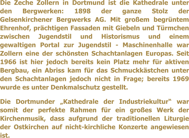 Die Zeche Zollern in Dortmund ist die Kathedrale unter den Bergwerken: 1898 der ganze Stolz der Gelsenkirchener Bergwerks AG. Mit groem begrntem Ehrenhof, prchtigen Fassaden mit Giebeln und Trmchen zwischen Jugendstil und Historismus und einem gewaltigen Portal zur Jugendstil - Maschinenhalle war Zollern eine der schnsten Schachtanlagen Europas. Seit 1966 ist hier jedoch bereits kein Platz mehr fr aktiven Bergbau, ein Abriss kam fr das Schmuckkstchen unter den Schachtanlagen jedoch nicht in Frage; bereits 1969 wurde es unter Denkmalschutz gestellt.  Die Dortmunder Kathedrale der Industriekultur war somit der perfekte Rahmen fr ein groes Werk der Kirchenmusik, dass aufgrund der traditionellen Liturgie der Ostkirchen auf nicht-kirchliche Konzerte angewiesen ist.