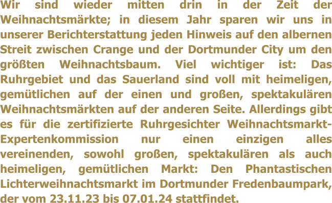 Wir sind wieder mitten drin in der Zeit der Weihnachtsmrkte; in diesem Jahr sparen wir uns in unserer Berichterstattung jeden Hinweis auf den albernen Streit zwischen Crange und der Dortmunder City um den grten Weihnachtsbaum. Viel wichtiger ist: Das Ruhrgebiet und das Sauerland sind voll mit heimeligen, gemtlichen auf der einen und groen, spektakulren Weihnachtsmrkten auf der anderen Seite. Allerdings gibt es fr die zertifizierte Ruhrgesichter Weihnachtsmarkt-Expertenkommission nur einen einzigen alles vereinenden, sowohl groen, spektakulren als auch heimeligen, gemtlichen Markt: Den Phantastischen Lichterweihnachtsmarkt im Dortmunder Fredenbaumpark, der vom 23.11.23 bis 07.01.24 stattfindet.