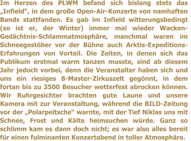 Im Herzen des PLWM befand sich bislang stets das Infield, in dem groe Open-Air-Konzerte von namhaften Bands stattfanden. Es gab im Infield witterungsbedingt (so ist er, der Winter) immer mal wieder Wacken-Gedchtnis-Schlammatmosphre, manchmal waren im Schneegestber vor der Bhne auch Arktis-Expeditions-Erfahrungen von Vorteil. Die Zeiten, in denen sich das Publikum erstmal warm tanzen musste, sind ab diesem Jahr jedoch vorbei, denn die Veranstalter haben sich und uns ein riesiges 8-Master-Zirkuszelt gegnnt, in dem fortan bis zu 3500 Besucher wetterfest abrocken knnen. Wir Ruhrgesichter brachten gute Laune und unsere Kamera mit zur Veranstaltung, whrend die BILD-Zeitung vor der Polarpeitsche warnte, mit der Tief Niklas uns mit Schnee, Frost und Klte heimsuchen wrde. Ganz so schlimm kam es dann doch nicht; es war also alles bereit fr einen fulminanten Konzertabend in toller Atmosphre.