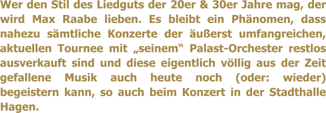 Wer den Stil des Liedguts der 20er & 30er Jahre mag, der wird Max Raabe lieben. Es bleibt ein Phnomen, dass nahezu smtliche Konzerte der uerst umfangreichen, aktuellen Tournee mit seinem Palast-Orchester restlos ausverkauft sind und diese eigentlich vllig aus der Zeit gefallene Musik auch heute noch (oder: wieder) begeistern kann, so auch beim Konzert in der Stadthalle Hagen.