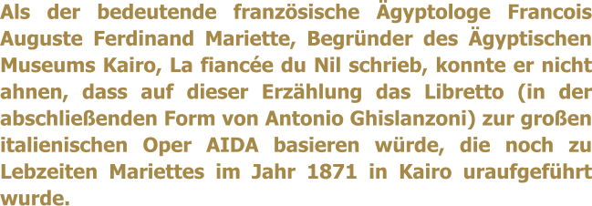 Als der bedeutende franzsische gyptologe Francois Auguste Ferdinand Mariette, Begrnder des gyptischen Museums Kairo, La fiance du Nil schrieb, konnte er nicht ahnen, dass auf dieser Erzhlung das Libretto (in der abschlieenden Form von Antonio Ghislanzoni) zur groen italienischen Oper AIDA basieren wrde, die noch zu Lebzeiten Mariettes im Jahr 1871 in Kairo uraufgefhrt wurde.