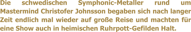 Die schwedischen Symphonic-Metaller rund um Mastermind Christofer Johnsson begaben sich nach langer Zeit endlich mal wieder auf große Reise und machten für eine Show auch in heimischen Ruhrpott-Gefilden Halt.