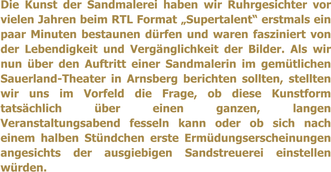 Die Kunst der Sandmalerei haben wir Ruhrgesichter vor vielen Jahren beim RTL Format Supertalent erstmals ein paar Minuten bestaunen drfen und waren fasziniert von der Lebendigkeit und Vergnglichkeit der Bilder. Als wir nun ber den Auftritt einer Sandmalerin im gemtlichen Sauerland-Theater in Arnsberg berichten sollten, stellten wir uns im Vorfeld die Frage, ob diese Kunstform tatschlich ber einen ganzen, langen Veranstaltungsabend fesseln kann oder ob sich nach einem halben Stndchen erste Ermdungserscheinungen angesichts der ausgiebigen Sandstreuerei einstellen wrden.