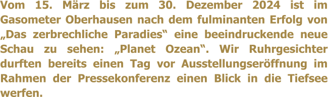 Vom 15. Mrz bis zum 30. Dezember 2024 ist im Gasometer Oberhausen nach dem fulminanten Erfolg von Das zerbrechliche Paradies eine beeindruckende neue Schau zu sehen: Planet Ozean. Wir Ruhrgesichter durften bereits einen Tag vor Ausstellungserffnung im Rahmen der Pressekonferenz einen Blick in die Tiefsee werfen.