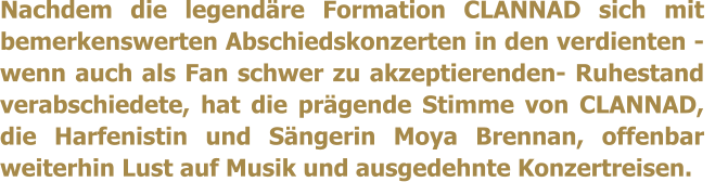 Nachdem die legendre Formation CLANNAD sich mit bemerkenswerten Abschiedskonzerten in den verdienten -wenn auch als Fan schwer zu akzeptierenden- Ruhestand verabschiedete, hat die prgende Stimme von CLANNAD, die Harfenistin und Sngerin Moya Brennan, offenbar weiterhin Lust auf Musik und ausgedehnte Konzertreisen.