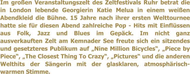 Im großen Veranstaltungszelt des Zeltfestivals Ruhr betrat die in London lebende Georgierin Katie Melua in einem weißen Abendkleid die Bühne. 15 Jahre nach ihrer ersten Welttournee hatte sie für diesen Abend zahlreiche Pop - Hits mit Einflüssen aus Folk, Jazz und Blues im Gepäck. Im nicht ganz ausverkauften Zelt am Kemnader See freute sich ein sitzendes und gesetzteres Publikum auf „Nine Million Bicycles“, „Piece by Piece“, „The Closest Thing To Crazy“, „Pictures“ und die anderen Welthits der Sängerin mit der glasklaren, atmosphärisch-warmen Stimme.
