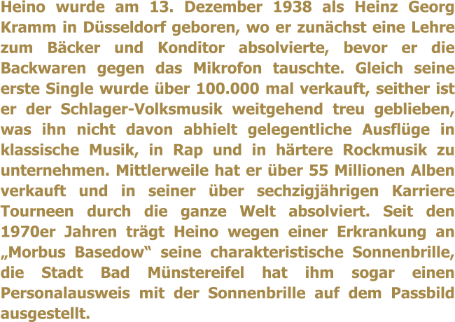 Heino wurde am 13. Dezember 1938 als Heinz Georg Kramm in D�sseldorf geboren, wo er zun�chst eine Lehre zum B�cker und Konditor absolvierte, bevor er die Backwaren gegen das Mikrofon tauschte. Gleich seine erste Single wurde �ber 100.000 mal verkauft, seither ist er der Schlager-Volksmusik weitgehend treu geblieben, was ihn nicht davon abhielt gelegentliche Ausfl�ge in klassische Musik, in Rap und in h�rtere Rockmusik zu unternehmen. Mittlerweile hat er �ber 55 Millionen Alben verkauft und in seiner �ber sechzigj�hrigen Karriere Tourneen durch die ganze Welt absolviert. Seit den 1970er Jahren tr�gt Heino wegen einer Erkrankung an �Morbus Basedow� seine charakteristische Sonnenbrille, die Stadt Bad M�nstereifel hat ihm sogar einen Personalausweis mit der Sonnenbrille auf dem Passbild ausgestellt.